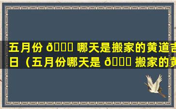 五月份 🐞 哪天是搬家的黄道吉日（五月份哪天是 💐 搬家的黄道吉日呢）